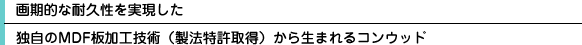  画期的な耐久性を実現した独自のMDF板加工技術（製法特許取得）から生まれるコンウッド