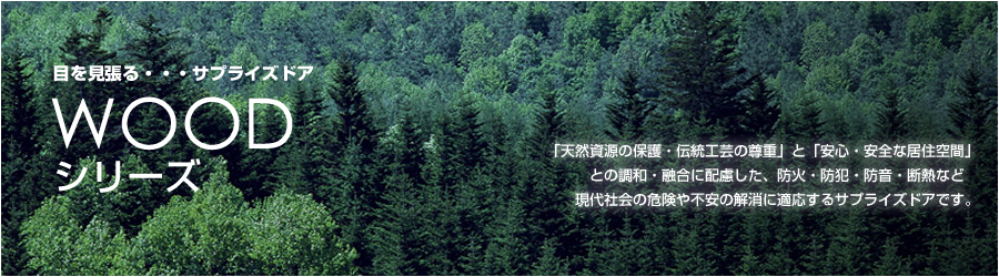 WOODシリーズ。「天然資源の保護・伝統工芸の尊重」と「安心・安全な居住空間」
との調和・融合に配慮した、防火・防犯・防音・断熱など現代社会の危険や不安の解消に適応するサプライズドアです。